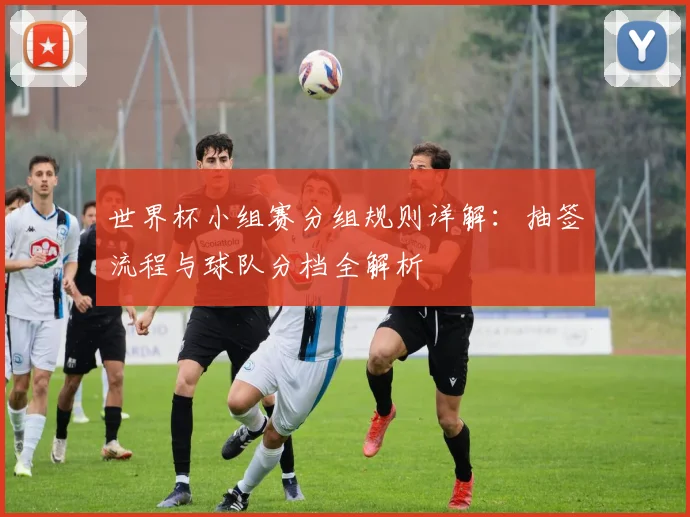 世界杯小组赛分组规则详解：抽签流程与球队分档全解析