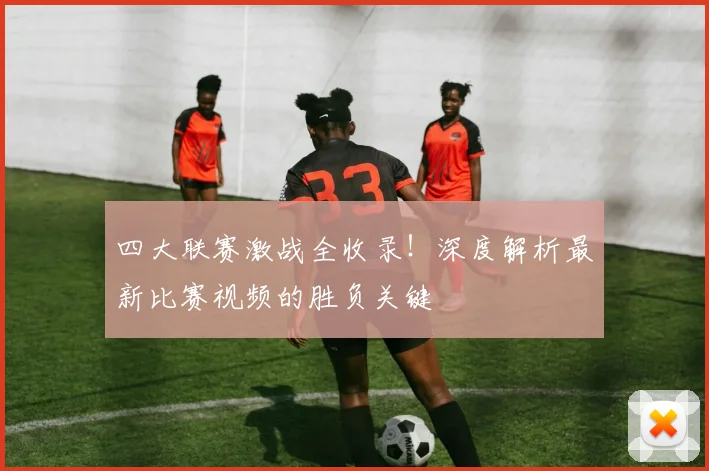 四大联赛激战全收录！深度解析最新比赛视频的胜负关键