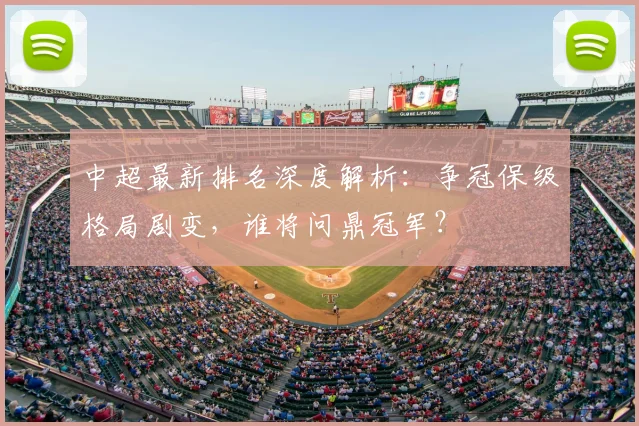 中超最新排名深度解析:争冠保级格局剧变,谁将问鼎冠军?