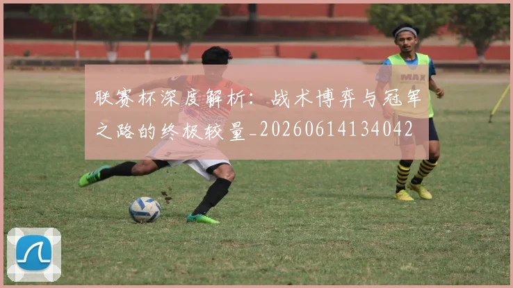 联赛杯深度解析:战术博弈与冠军之路的终极较量_20260614134042