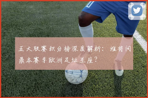 五大联赛积分榜深度解析:谁将问鼎本赛季欧洲足坛王座?