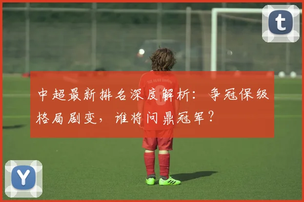 中超最新排名深度解析：争冠保级格局剧变，谁将问鼎冠军？