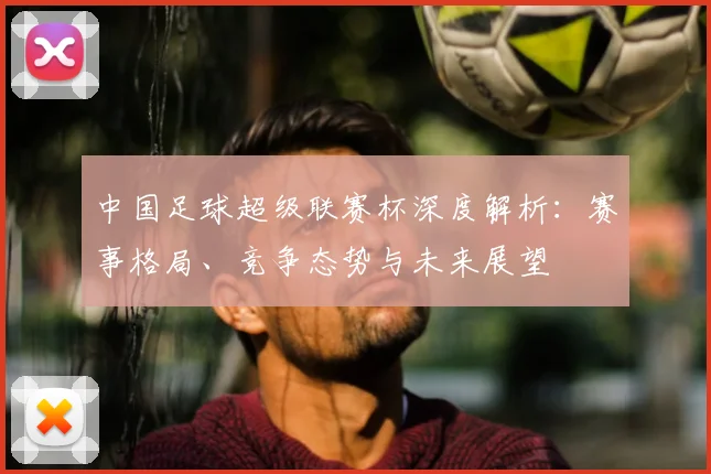 中国足球超级联赛杯深度解析：赛事格局、竞争态势与未来展望