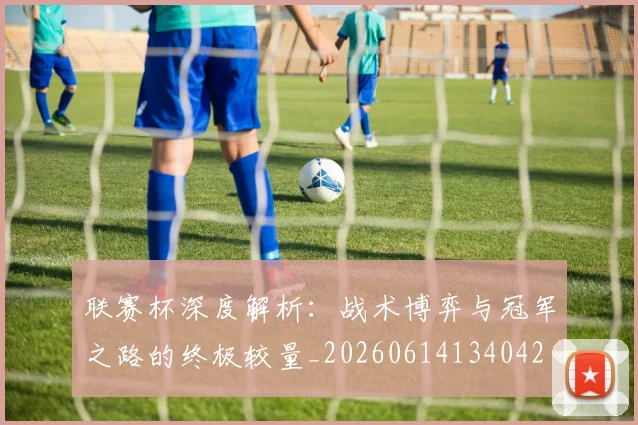 联赛杯深度解析：战术博弈与冠军之路的终极较量_20260614134042