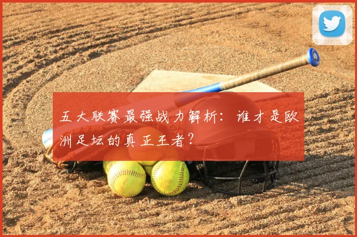 五大联赛最强战力解析:谁才是欧洲足坛的真正王者?