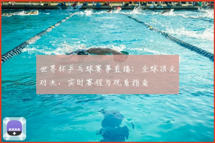 世界杯乒乓球赛事直播:全球顶尖对决,实时赛程与观看指南