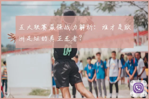 五大联赛最强战力解析：谁才是欧洲足坛的真正王者？