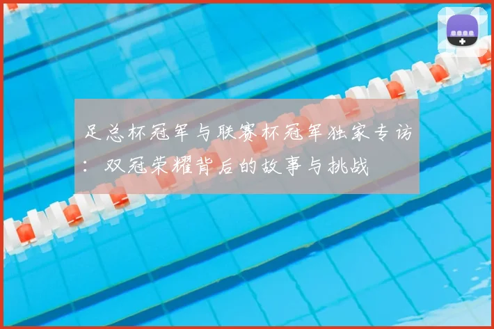 足总杯冠军与联赛杯冠军独家专访:双冠荣耀背后的故事与挑战